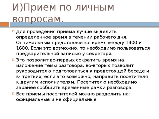 И)Прием по личным вопросам. Для проведения приема лучше выделить определенное время в течении рабочего дня. Оптимальным представляется время между 1400 и 1600. Если это возможно, то необходимо пользоваться предварительной записью у секретаря. Это позволит во-первых сократить время на изложение темы разговора, во-вторых позволит руководителю подготовиться к предстоящей беседе и в- третьих, если это возможно, направить посетителя к другим исполнителям. Посетителю необходимо заранее сообщить временные рамки разговора. Все приемы посетителей можно разделить на: официальные и не официальные. 