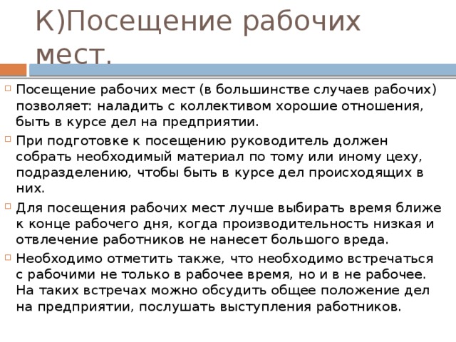 К)Посещение рабочих мест. Посещение рабочих мест (в большинстве случаев рабочих) позволяет: наладить с коллективом хорошие отношения, быть в курсе дел на предприятии. При подготовке к посещению руководитель должен собрать необходимый материал по тому или иному цеху, подразделению, чтобы быть в курсе дел происходящих в них. Для посещения рабочих мест лучше выбирать время ближе к конце рабочего дня, когда производительность низкая и отвлечение работников не нанесет большого вреда. Необходимо отметить также, что необходимо встречаться с рабочими не только в рабочее время, но и в не рабочее. На таких встречах можно обсудить общее положение дел на предприятии, послушать выступления работников. 