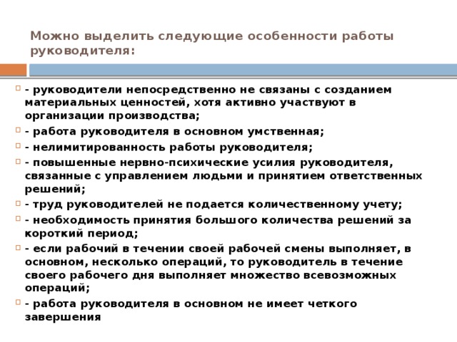 Можно выделить следующие особенности работы руководителя:   - руководители непосредственно не связаны с созданием материальных ценностей, хотя активно участвуют в организации производства; - работа руководителя в основном умственная; - нелимитированность работы руководителя; - повышенные нервно-психические усилия руководителя, связанные с управлением людьми и принятием ответственных решений; - труд руководителей не подается количественному учету; - необходимость принятия большого количества решений за короткий период; - если рабочий в течении своей рабочей смены выполняет, в основном, несколько операций, то руководитель в течение своего рабочего дня выполняет множество всевозможных операций; - работа руководителя в основном не имеет четкого завершения 