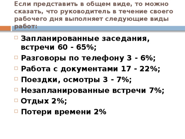 Если представить в общем виде, то можно сказать, что руководитель в течение своего рабочего дня выполняет следующие виды работ: Запланированные заседания, встречи 60 - 65%; Разговоры по телефону 3 - 6%; Работа с документами 17 - 22%; Поездки, осмотры 3 - 7%; Незапланированные встречи 7%; Отдых 2%; Потери времени 2%  