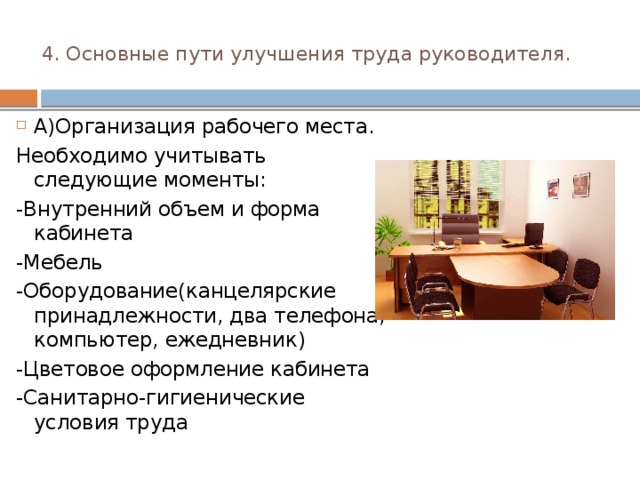 4. Основные пути улучшения труда руководителя.   А)Организация рабочего места. Необходимо учитывать следующие моменты: -Внутренний объем и форма кабинета -Мебель -Оборудование(канцелярские принадлежности, два телефона, компьютер, ежедневник) -Цветовое оформление кабинета -Санитарно-гигиенические условия труда 