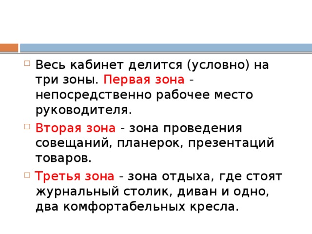 Весь кабинет делится (условно) на три зоны. Первая зона - непосредственно рабочее место руководителя. Вторая зона - зона проведения совещаний, планерок, презентаций товаров. Третья зона - зона отдыха, где стоят журнальный столик, диван и одно, два комфортабельных кресла. 
