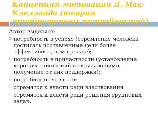 Концепция мотивации Д. Мак-Клелланда (теория приобретенных потребностей) Автор выделяет: потребность в успехе (стремление человека достигать поставленные цели более эффективнее, чем прежде); потребность в причастности (установление хороших отношений с окружающими, получение от них поддержки); потребность во власти: стремятся к власти ради властвования стремятся к власти ради решения групповых задач. 