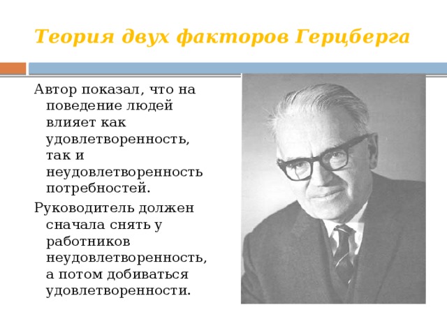 Теория двух факторов Герцберга Автор показал, что на поведение людей влияет как удовлетворенность, так и неудовлетворенность потребностей. Руководитель должен сначала снять у работников неудовлетворенность, а потом добиваться удовлетворенности. 