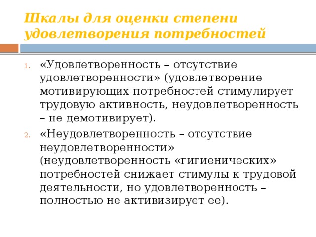 Шкалы для оценки степени удовлетворения потребностей «Удовлетворенность – отсутствие удовлетворенности» (удовлетворение мотивирующих потребностей стимулирует трудовую активность, неудовлетворенность – не демотивирует). «Неудовлетворенность – отсутствие неудовлетворенности» (неудовлетворенность «гигиенических» потребностей снижает стимулы к трудовой деятельности, но удовлетворенность – полностью не активизирует ее). 