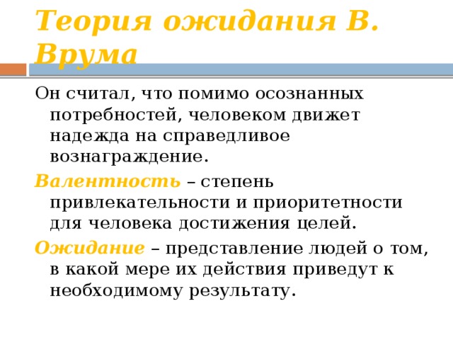 Теория ожидания В. Врума Он считал, что помимо осознанных потребностей, человеком движет надежда на справедливое вознаграждение. Валентность – степень привлекательности и приоритетности для человека достижения целей. Ожидание  – представление людей о том, в какой мере их действия приведут к необходимому результату. 