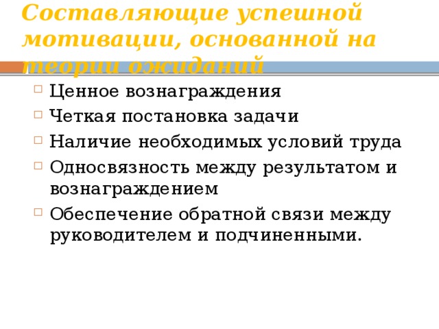 Составляющие успешной мотивации, основанной на теории ожиданий Ценное вознаграждения Четкая постановка задачи Наличие необходимых условий труда Односвязность между результатом и вознаграждением Обеспечение обратной связи между руководителем и подчиненными. 
