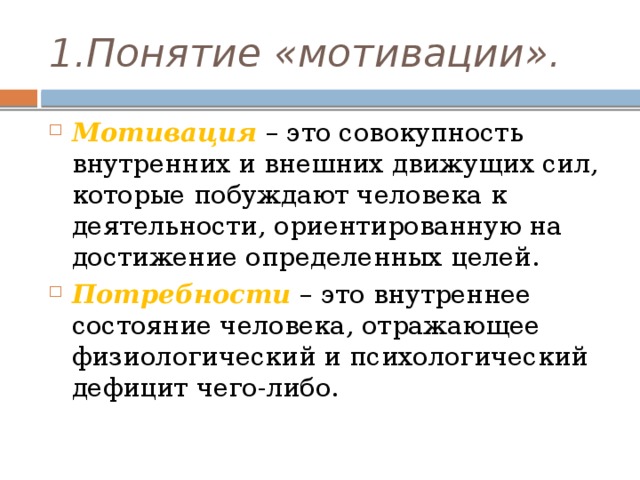 1.Понятие «мотивации». Мотивация  – это совокупность внутренних и внешних движущих сил, которые побуждают человека к деятельности, ориентированную на достижение определенных целей. Потребности  – это внутреннее состояние человека, отражающее физиологический и психологический дефицит чего-либо. 