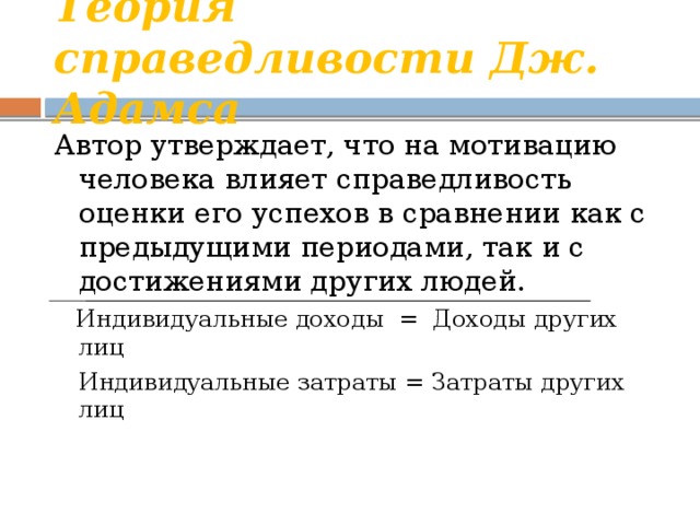 Теория справедливости Дж. Адамса Автор утверждает, что на мотивацию человека влияет справедливость оценки его успехов в сравнении как с предыдущими периодами, так и с достижениями других людей.  Индивидуальные доходы = Доходы других лиц  Индивидуальные затраты = Затраты других лиц 