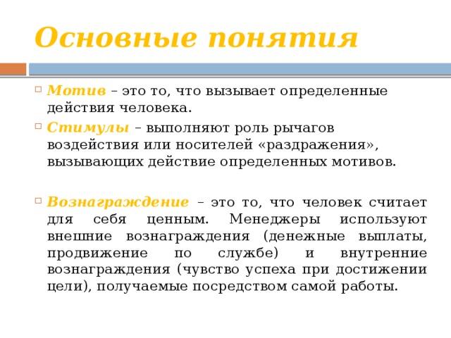 Основные понятия Мотив  – это то, что вызывает определенные действия человека. Стимулы – выполняют роль рычагов воздействия или носителей «раздражения», вызывающих действие определенных мотивов. Вознаграждение – это то, что человек считает для себя ценным. Менеджеры используют внешние вознаграждения (денежные выплаты, продвижение по службе) и внутренние вознаграждения (чувство успеха при достижении цели), получаемые посредством самой работы. 