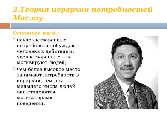 2.Теория иерархии потребностей Маслоу Основные идеи : неудовлетворенные потребности побуждают человека к действиям, удовлетворенные – не мотивируют людей; чем более высокое место занимают потребности в иерархии, тем для меньшего числа людей они становятся мотиваторами поведения. 