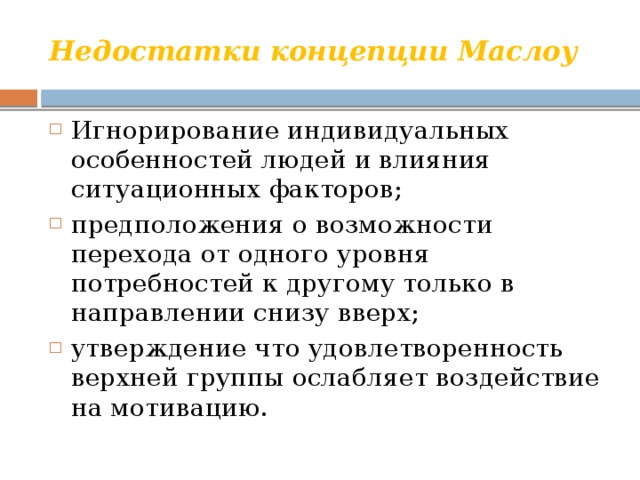 Недостатки концепции Маслоу Игнорирование индивидуальных особенностей людей и влияния ситуационных факторов; предположения о возможности перехода от одного уровня потребностей к другому только в направлении снизу вверх; утверждение что удовлетворенность верхней группы ослабляет воздействие на мотивацию. 