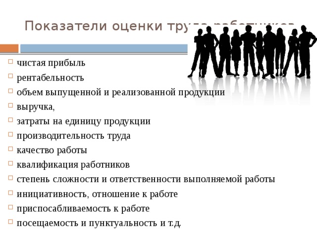 Показатели оценки труда работников чистая прибыль рентабельность объем выпущенной и реализованной продукции выручка, затраты на единицу продукции производительность труда качество работы квалификация работников степень сложности и ответственности выполняемой работы инициативность, отношение к работе приспосабливаемость к работе посещаемость и пунктуальность и т.д. 