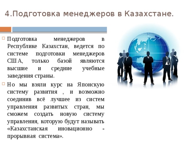 4.Подготовка менеджеров в Казахстане.   Подготовка менеджеров в Республике Казахстан, ведется по системе подготовки менеджеров США, только базой являются высшие и средние учебные заведения страны. Но мы взяли курс на Японскую систему развития , и возможно соединив всё лучшее из систем управления развитых стран, мы сможем создать новую систему управления, которую будут называть «Казахстанская иновационно - прорывная система». 