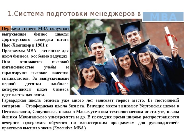 1.Система подготовки менеджеров в США.   MBA Первыми степень МВА получили выпускники бизнес школы Дортлеутского колледжа штата Нью-Хэмпшир в 1901 г.  Программы МВА – основные для школ бизнеса, особенно ведущих. Они отличаются высокой интенсивностью учебы и гарантируют высокое качество специалистов. За выпускниками первой десятки наиболее котирующихся школ бизнеса идет настоящая охота. Гарвардская школа бизнеса уже много лет занимает первое место. Ее постоянный соперник – Стэнфордская школа бизнеса. Ведущие места занимают Уортонская школа в Пенсильвании, Слоуновская школа в Массачусетском технологическом институте, школа бизнеса Мичиганского университета и др. В последнее время широко распространяются вечерние программы обучения по магистерским программам для руководителей-практиков высшего звена (Executive МВА). 