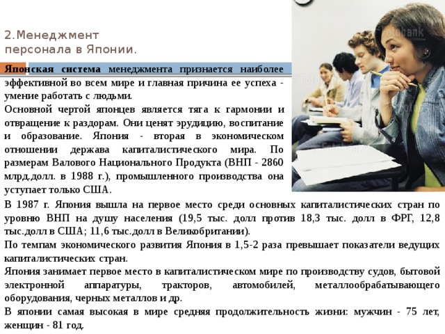 2.Менеджмент  персонала в Японии.   Японская  система менеджмента признается наиболее эффективной во всем мире и главная причина ее успеха - умение работать с людьми. Основной чертой японцев является тяга к гармонии и отвращение к раздорам. Они ценят эрудицию, воспитание и образование. Япония - вторая в экономическом отношении держава капиталистического мира. По размерам Валового Национального Продукта (ВНП - 2860 млрд.долл. в 1988 г.), промышленного производства она уступает только США. В 1987 г. Япония вышла на первое место среди основных капиталистических стран по уровню ВНП на душу населения (19,5 тыс. долл против 18,3 тыс. долл в ФРГ, 12,8 тыс.долл в США; 11,6 тыс.долл в Великобритании). По темпам экономического развития Япония в 1,5-2 раза превышает показатели ведущих капиталистических стран. Япония занимает первое место в капиталистическом мире по производству судов, бытовой электронной аппаратуры, тракторов, автомобилей, металлообрабатывающего оборудования, черных металлов и др. В японии самая высокая в мире средняя продолжительность жизни: мужчин - 75 лет, женщин - 81 год. 