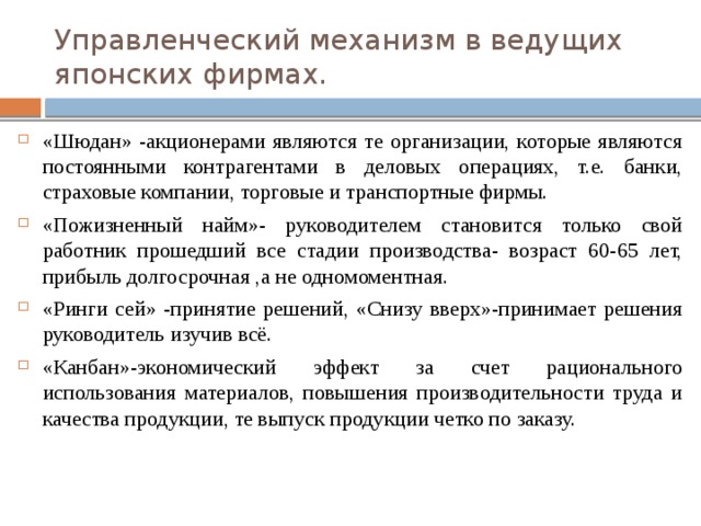 Управленческий механизм в ведущих японских фирмах. «Шюдан» -акционерами являются те организации, которые являются постоянными контрагентами в деловых операциях, т.е. банки, страховые компании, торговые и транспортные фирмы.  «Пожизненный найм»- руководителем становится только свой работник прошедший все стадии производства- возраст 60-65 лет, прибыль долгосрочная ,а не одномоментная. «Ринги сей» -принятие решений, «Снизу вверх»-принимает решения руководитель изучив всё. «Канбан»-экономический эффект за счет рационального использования материалов, повышения производительности труда и качества продукции, те выпуск продукции четко по заказу. 