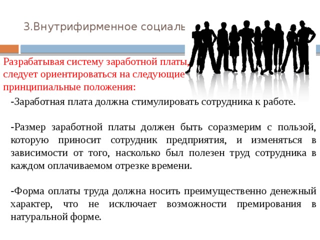 3.Внутрифирменное социальное обеспечение.   Разрабатывая систему заработной платы, следует ориентироваться на следующие принципиальные положения: -Заработная плата должна стимулировать сотрудника к работе. -Размер заработной платы должен быть соразмерим с пользой, которую приносит сотрудник предприятия, и изменяться в зависимости от того, насколько был полезен труд сотрудника в каждом оплачиваемом отрезке времени. -Форма оплаты труда должна носить преимущественно денежный характер, что не исключает возможности премирования в натуральной форме. 