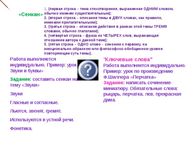 1 . (первая строка – тема стихотворения, выраженная ОДНИМ словом, обычно именем существительным); 2. (вторая строка – описание темы в ДВУХ словах, как правило, именами прилагательными); 3. (третья строка – описание действия в рамках этой темы ТРЕМЯ словами, обычно глаголами); 4. (четвертая строка – фраза из ЧЕТЫРЕХ слов, выражающая отношение автора к данной теме); 5. (пятая строка – ОДНО слово – синоним к первому, на эмоционально-образном или философско-обобщенном уровне повторяющее суть темы). « Сенкан» Работа выполняется индивидуально. Пример: урок « Звуки и буквы» “ Ключевые слова” Задание : составить сенкан на тему «Звуки» Работа выполняется индивидуально. Пример: урок по произведению Ф.Шиллера «Перчатка» Звуки Гласные и согласные. Льются, звенят, гремят. Используются в устной речи. Фонетика. Задание: написать сочинение-миниатюру. Обязательные слова: рыцарь, перчатка, лев, прекрасная дама. 