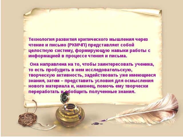 Технология развития критического мышления через чтение и письмо (РКМЧП) представляет собой целостную систему, формирующую навыки работы с информацией в процессе чтения и письма.  Она направлена на то, чтобы заинтересовать ученика, то есть пробудить в нем исследовательскую, творческую активность, задействовать уже имеющиеся знания, затем – представить условия для осмысления нового материала и, наконец, помочь ему творчески переработать и обобщить полученные знания. 