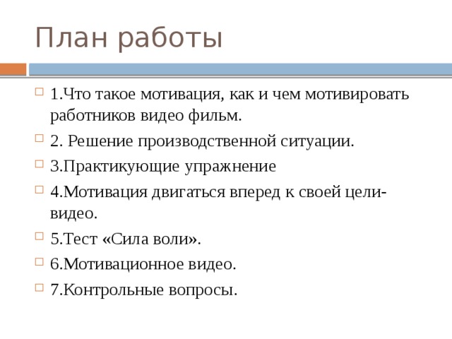 План работы 1.Что такое мотивация, как и чем мотивировать работников видео фильм. 2. Решение производственной ситуации. 3.Практикующие упражнение 4.Мотивация двигаться вперед к своей цели-видео. 5.Тест «Сила воли». 6.Мотивационное видео. 7.Контрольные вопросы. 