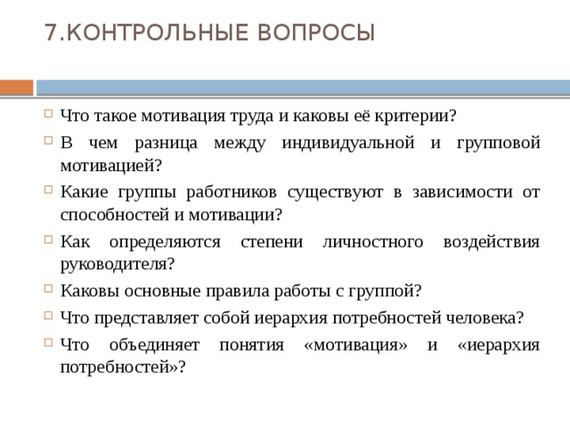 7.КОНТРОЛЬНЫЕ ВОПРОСЫ   Что такое мотивация труда и каковы её критерии? В чем разница между индивидуальной и групповой мотивацией? Какие группы работников существуют в зависимости от способностей и мотивации? Как определяются степени личностного воздействия руководителя? Каковы основные правила работы с группой? Что представляет собой иерархия потребностей человека? Что объединяет понятия «мотивация» и «иерархия потребностей»? 