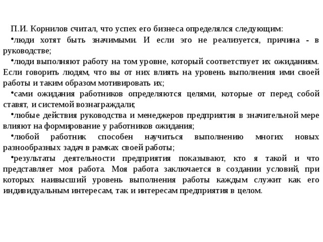 П.И. Корнилов считал, что успех его бизнеса определялся следующим: люди хотят быть значимыми. И если эго не реализуется, причина - в руководстве; люди выполняют работу на том уровне, который соответствует их ожиданиям. Если говорить людям, что вы от них влиять на уровень выполнения ими своей работы и таким образом мотивировать их; сами ожидания работников определяются целями, которые от перед собой ставят, и системой вознаграждали; любые действия руководства и менеджеров предприятия в значительной мере влияют на формирование у работников ожидания; любой работник способен научиться выполнению многих новых разнообразных задач в рамках своей работы; результаты деятельности предприятия показывают, кто я такой и что представляет моя работа. Моя работа заключается в создании условий, при которых наивысший уровень выполнения работы каждым служит как его индивидуальным интересам, так и интересам предприятия в целом. 