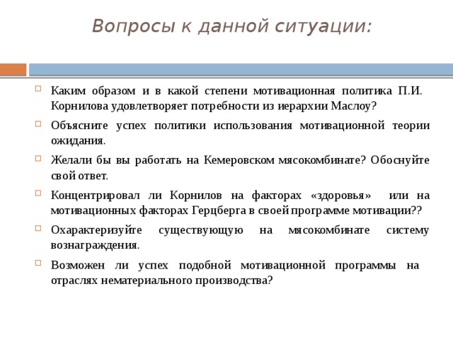 Вопросы к данной ситуации:   Каким образом и в какой степени мотивационная политика П.И. Корнилова удовлетворяет потребности из иерархии Маслоу? Объясните успех политики использования мотивационной теории ожидания. Желали бы вы работать на Кемеровском мясокомбинате? Обоснуйте свой ответ. Концентрировал ли Корнилов на факторах «здоровья» или на мотивационных факторах Герцберга в своей программе мотивации?? Охарактеризуйте существующую на мясокомбинате систему вознаграждения. Возможен ли успех подобной мотивационной программы на отраслях нематериального производства? 