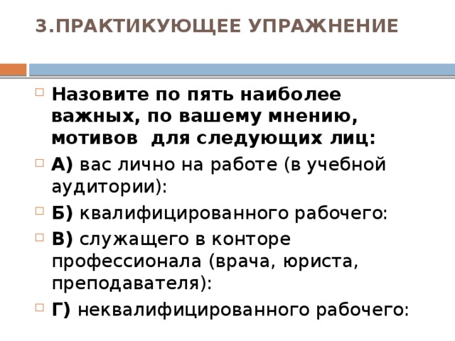 3.ПРАКТИКУЮЩЕЕ УПРАЖНЕНИЕ   Назовите по пять наиболее важных, по вашему мнению, мотивов для следующих лиц: А) вас лично на работе (в учебной аудитории): Б) квалифицированного рабочего: В) служащего в конторе профессионала (врача, юриста, преподавателя): Г) неквалифицированного рабочего:  