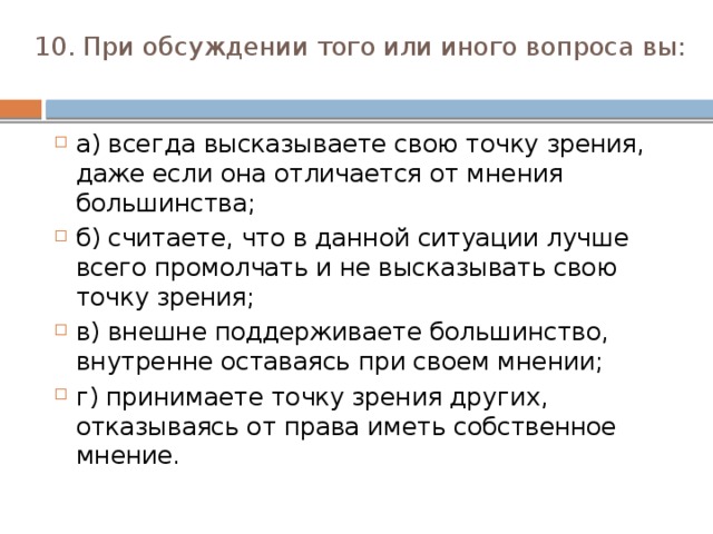 10. При обсуждении того или иного вопроса вы:   а) всегда высказываете свою точку зрения, даже если она отличается от мнения большинства; б) считаете, что в данной ситуации лучше всего промол­чать и не высказывать свою точку зрения; в) внешне поддерживаете большинство, внутренне оста­ваясь при своем мнении; г) принимаете точку зрения других, отказываясь от пра­ва иметь собственное мнение. 