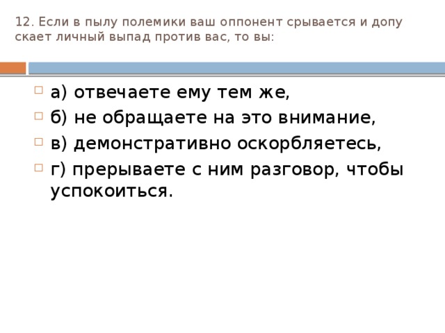 12. Если в пылу полемики ваш оппонент срывается и допу­скает личный выпад против вас, то вы:   а) отвечаете ему тем же, б) не обращаете на это внимание, в) демонстративно оскорбляетесь, г) прерываете с ним разговор, чтобы успокоиться. 