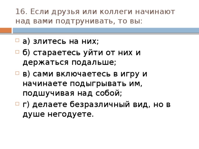 16. Если друзья или коллеги начинают над вами подтруни­вать, то вы:  а) злитесь на них; б) стараетесь уйти от них и держаться подальше; в) сами включаетесь в игру и начинаете подыгрывать им, подшучивая над собой; г) делаете безразличный вид, но в душе негодуете. 