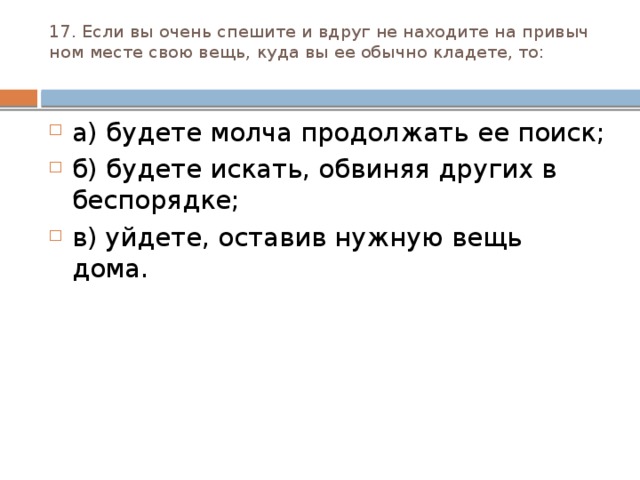 17. Если вы очень спешите и вдруг не находите на привыч­ном месте свою вещь, куда вы ее обычно кладете, то:   а) будете молча продолжать ее поиск; б) будете искать, обвиняя других в беспорядке; в) уйдете, оставив нужную вещь дома. 