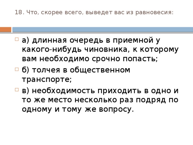 18. Что, скорее всего, выведет вас из равновесия:   а) длинная очередь в приемной у какого-нибудь чинов­ника, к которому вам необходимо срочно попасть; б) толчея в общественном транспорте; в) необходимость приходить в одно и то же место несколь­ко раз подряд по одному и тому же вопросу. 