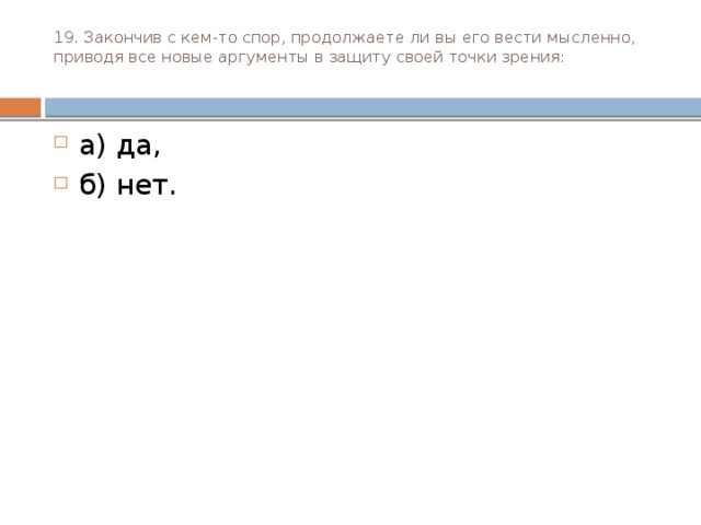 19. Закончив с кем-то спор, продолжаете ли вы его вести мыс­ленно, приводя все новые аргументы в защиту своей точки зрения:   а) да, б) нет. 