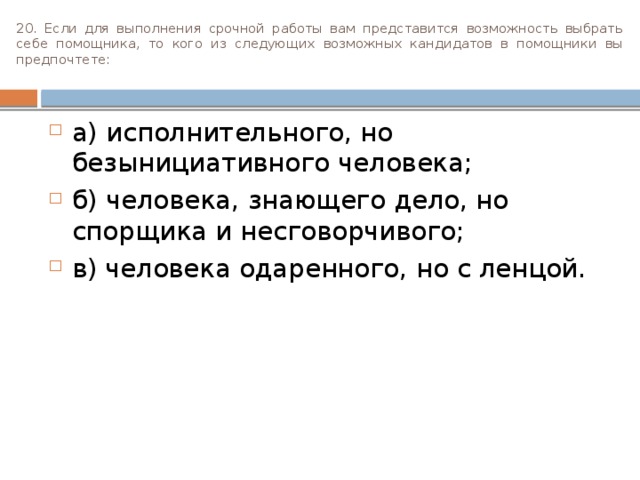 20. Если для выполнения срочной работы вам представится возможность выбрать себе помощника, то кого из следующих воз­можных кандидатов в помощники вы предпочтете:   а) исполнительного, но безынициативного человека; б) человека, знающего дело, но спорщика и несговорчи­вого; в) человека одаренного, но с ленцой. 