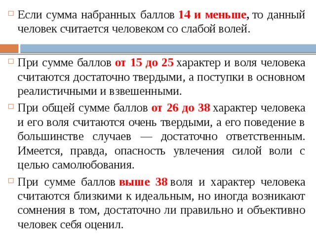 Если сумма набранных баллов  14 и меньше ,  то данный человек считается человеком со слабой волей. При сумме баллов  от 15 до 25   характер и воля человека счи­таются достаточно твердыми, а поступки в основном реалистич­ными и взвешенными. При общей сумме баллов  от 26 до 38   характер человека и его воля считаются очень твердыми, а его поведение в большинстве случаев — достаточно ответственным. Имеется, правда, опасность увлечения силой воли с целью самолюбования. При сумме баллов  выше 38  воля и характер человека считаются близкими к идеальным, но иногда возникают сомнения в том, достаточно ли правильно и объективно человек себя оценил. 
