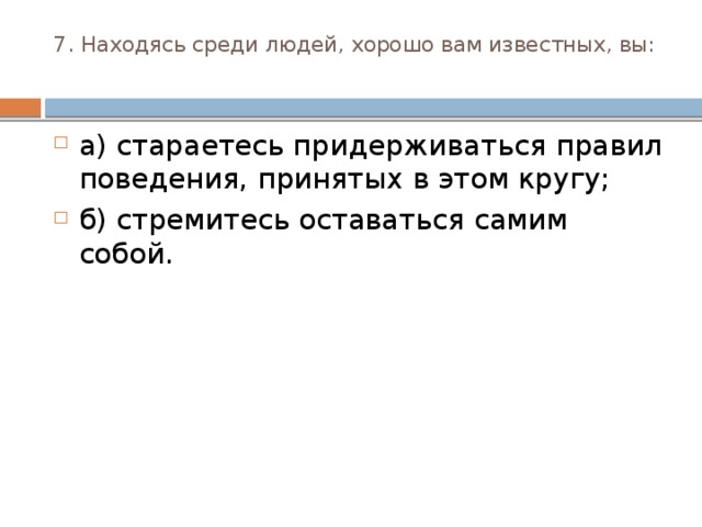 7. Находясь среди людей, хорошо вам известных, вы:   а) стараетесь придерживаться правил поведения, приня­тых в этом кругу; б) стремитесь оставаться самим собой. 