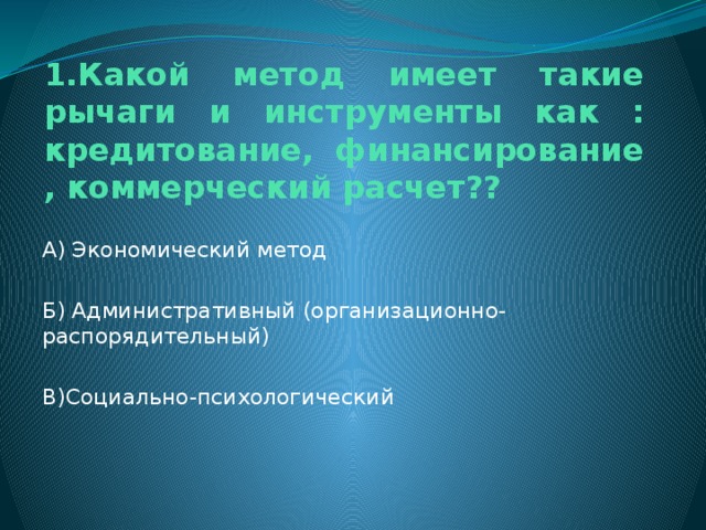 1.Какой метод имеет такие рычаги и инструменты как : кредитование, финансирование , коммерческий расчет?? А) Экономический метод Б) Административный (организационно-распорядительный) В)Социально-психологический 