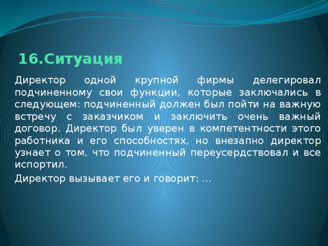 16.Ситуация Директор одной крупной фирмы делегировал подчиненному свои функции, которые заключались в следующем: подчиненный должен был пойти на важную встречу с заказчиком и заключить очень важный договор. Директор был уверен в компетентности этого работника и его способностях, но внезапно директор узнает о том, что подчиненный переусердствовал и все испортил. Директор вызывает его и говорит: ... 