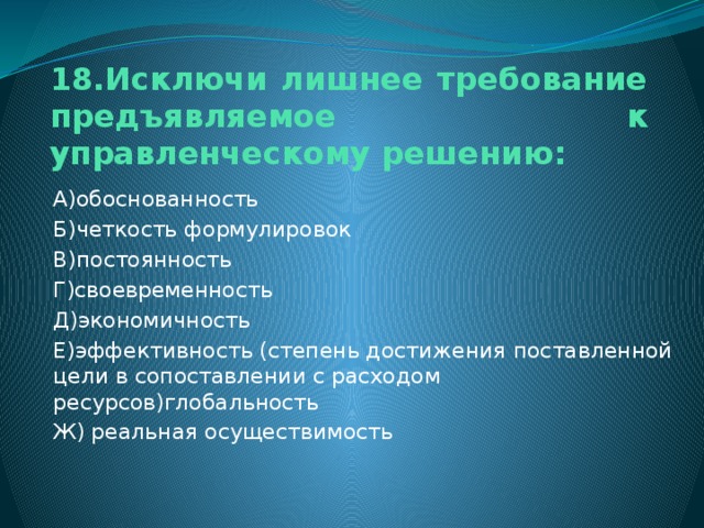 18.Исключи лишнее требование предъявляемое к управленческому решению: А)обоснованность Б)четкость формулировок В)постоянность Г)своевременность Д)экономичность Е)эффективность (степень достижения поставленной цели в сопоставлении с расходом ресурсов)глобальность Ж) реальная осуществимость 
