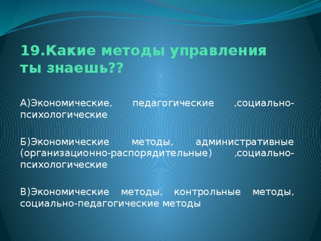 19.Какие методы управления ты знаешь?? А)Экономические, педагогические ,социально-психологические Б)Экономические методы, административные (организационно-распорядительные) ,социально-психологические В)Экономические методы, контрольные методы, социально-педагогические методы 