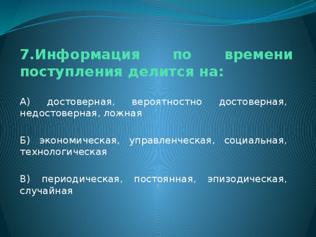 7.Информация по времени поступления делится на: А) достоверная, вероятностно достоверная, недостоверная, ложная Б) экономическая, управленческая, социальная, технологическая В) периодическая, постоянная, эпизодическая, случайная 