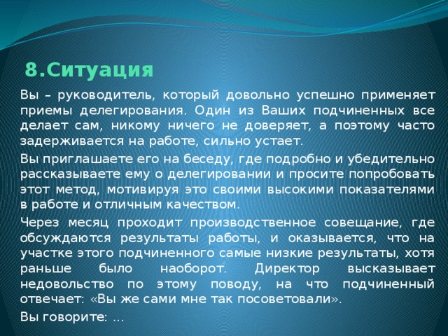 8.Ситуация Вы – руководитель, который довольно успешно применяет приемы делегирования. Один из Ваших подчиненных все делает сам, никому ничего не доверяет, а поэтому часто задерживается на работе, сильно устает. Вы приглашаете его на беседу, где подробно и убедительно рассказываете ему о делегировании и просите попробовать этот метод, мотивируя это своими высокими показателями в работе и отличным качеством. Через месяц проходит производственное совещание, где обсуждаются результаты работы, и оказывается, что на участке этого подчиненного самые низкие результаты, хотя раньше было наоборот. Директор высказывает недовольство по этому поводу, на что подчиненный отвечает: «Вы же сами мне так посоветовали». Вы говорите: ... 