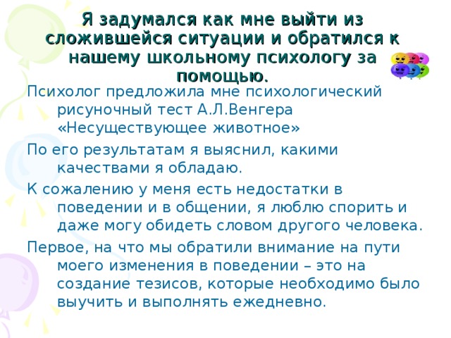 Я задумался как мне выйти из сложившейся ситуации и обратился к нашему школьному психологу за помощью. Психолог предложила мне психологический рисуночный тест А.Л.Венгера «Несуществующее животное» По его результатам я выяснил, какими качествами я обладаю. К сожалению у меня есть недостатки в поведении и в общении, я люблю спорить и даже могу обидеть словом другого человека. Первое, на что мы обратили внимание на пути моего изменения в поведении – это на создание тезисов, которые необходимо было выучить и выполнять ежедневно. 