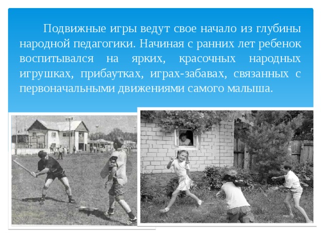  Подвижные игры ведут свое начало из глубины народной педагогики. Начиная с ранних лет ребенок воспитывался на ярких, красочных народных игрушках, прибаутках, играх-забавах, связанных с первоначальными движениями самого малыша. 