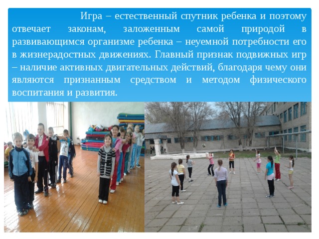  Игра – естественный спутник ребенка и поэтому отвечает законам, заложенным самой природой в развивающимся организме ребенка – неуемной потребности его в жизнерадостных движениях. Главный признак подвижных игр – наличие активных двигательных действий, благодаря чему они являются признанным средством и методом физического воспитания и развития. 