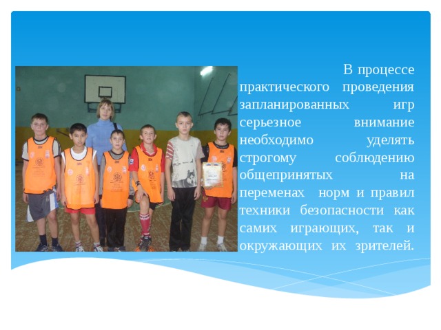  В процессе практического проведения запланированных игр серьезное внимание необходимо уделять строгому соблюдению общепринятых на переменах норм и правил техники безопасности как самих играющих, так и окружающих их зрителей.   