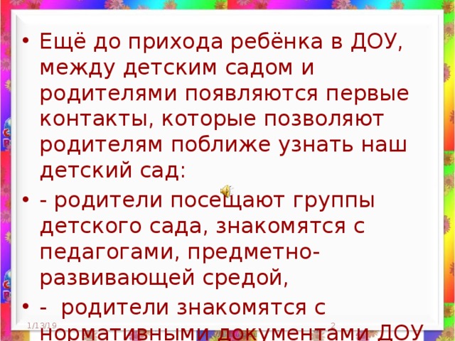 Ещё до прихода ребёнка в ДОУ, между детским садом и родителями появляются первые контакты, которые позволяют родителям поближе узнать наш детский сад: - родители посещают группы детского сада, знакомятся с педагогами, предметно-развивающей средой, - родители знакомятся с нормативными документами ДОУ (Устав, лицензия), 1/13/19  