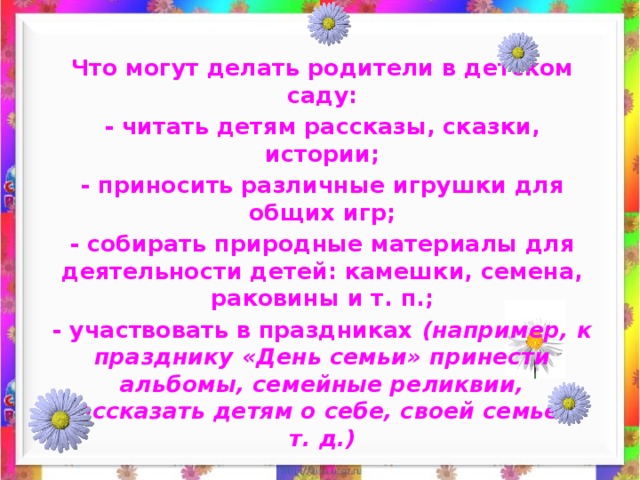 Что могут делать родители в детском саду: - читать детям рассказы, сказки, истории; - приносить различные игрушки для общих игр; - собирать природные материалы для деятельности детей: камешки, семена, раковины и т. п.; - участвовать в праздниках (например, к празднику «День семьи» принести альбомы, семейные реликвии, рассказать детям о себе, своей семье и т. д.) 